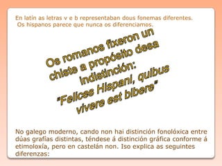 No galego moderno, cando non hai distinción fonolóxica entre
dúas grafías distintas, téndese á distinción gráfica conforme á
etimoloxía, pero en castelán non. Iso explica as seguintes
diferenzas:
En latín as letras v e b representaban dous fonemas diferentes.
Os hispanos parece que nunca os diferenciamos.
 
