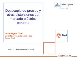 Juan Miguel Cayo
Gerente de Regulación en Perú
Grupo Enel
Desacople de precios y
otras distorsiones del
mercado eléctrico
peruano
Lima, 17 de Noviembre de 2015
 
