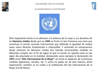 68 DE MARZO: DÍA DE LA MUJERLA MUJER HASTA LA ACTUALIDADUna de las versiones sobre este tema cuenta que el 8 de Marzo de 1857 en Nueva York las mujeres de una fábrica protestaron por la mejora de sus condiciones laborales, tras lo cual el empresario dueño de la fábrica las encerró y prendió fuego a la fábrica muriendo 129 mujeres. El mito continúa afirmando que en conmemoración de este suceso surgió más adelante el Día Internacional de la Mujer, pero en realidad no existe ningún documento fiable que corrobore esta versión.Otra versión que circula es que dicho incendio ocurrió el 8 de Marzo de 1908, teoría que se viene abajo en cuanto se descubre en el calendario de ese año que el día 8 de ese mes era domingo, día en el que difícilmente se origina una huelga, además de que tampoco hay ningún dato que sustente este hecho. Otra versión es que el origen pudo ser una manifestación del sector textil que se produjo en esta época también en Nueva York, pero nuevamente nos encontramos con que la afirmación no parece basarse en ningún dato serio.