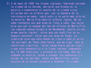 El 3 de mayo de 1589 las tropas inglesas, habiendo cercado
la ciudad de La Coruña, abrieron una brecha en la
muralla y comenzaron el asalto de la ciudad vieja,
dirigidas por un alférez que, con la bandera de la
resistencia en mano, logró subir a la parte más alta de
la muralla. María Pita mató al alférez inglés. No se
sabe realmente con qué arma se llevó a cabo; hay quien
dice que con la espada del marido difunto de María Pita
(su segundo esposo Gregorio de Recamonde, muerto en ese
mismo asalto inglés); otros que con cuchillos de su
negocio personal; otros que con arma de fuego. La
tradición dice que este hecho se llevó a cabo al grito
(en gallego) de "Quen teña honra, que me siga" (que en
castellano significa: "quien tenga honra que me siga")
y que esto desmoralizó a la tropa inglesa, compuesta
por 12.000 efectivos, y provocó su retirada. Una vez
acabada la batalla, ayudó a recoger los cadáveres y a
cuidar de los heridos. Junto con María Pita, otras
mujeres de La Coruña ayudaron a defender la ciudad.
 