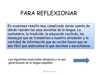 PARA REFLEXIONAR
En ocasiones resulta muy complicado darse cuenta de
dónde residen los usos sexistas de la lengua. La
costumbre, la tradición, la educación recibida, los
mensajes que se transmiten a nuestro alrededor y la
cantidad de información que se recibe hacen que no
sea fácil que analicemos lo que decimos o escuchamos.
Los siguientes enunciados obedecen a un uso
generalizado de la lengua española
© Esther Martínez
 
