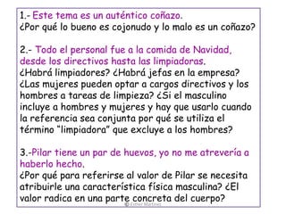 1.- Este tema es un auténtico coñazo.
¿Por qué lo bueno es cojonudo y lo malo es un coñazo?
2.- Todo el personal fue a la comida de Navidad,
desde los directivos hasta las limpiadoras.
¿Habrá limpiadores? ¿Habrá jefas en la empresa?
¿Las mujeres pueden optar a cargos directivos y los
hombres a tareas de limpieza? ¿Si el masculino
incluye a hombres y mujeres y hay que usarlo cuando
la referencia sea conjunta por qué se utiliza el
término “limpiadora” que excluye a los hombres?
3.-Pilar tiene un par de huevos, yo no me atrevería a
haberlo hecho.
¿Por qué para referirse al valor de Pilar se necesita
atribuirle una característica física masculina? ¿El
valor radica en una parte concreta del cuerpo?© Esther Martínez
 