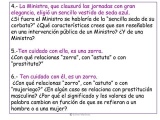 4.- La Ministra, que clausuró las jornadas con gran
elegancia, eligió un sencillo vestido de seda azul.
¿Si fuera el Ministro se hablaría de la “sencilla seda de su
corbata?” ¿Qué características crees que son reseñables
en una intervención pública de un Ministro? ¿Y de una
Ministra?
5.-Ten cuidado con ella, es una zorra.
¿Con qué relacionas “zorra”, con “astuta” o con
“prostituta?”
6.- Ten cuidado con él, es un zorro.
¿Con qué relacionas “zorro”, con “astuto” o con
“mujeriego?” ¿En algún caso se relaciona con prostitución
masculina? ¿Por qué el significado y los valores de una
palabra cambian en función de que se refieran a un
hombre o a una mujer?
© Esther Martínez
 