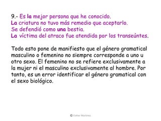 9.- Es la mejor persona que he conocido.
La criatura no tuvo más remedio que aceptarlo.
Se defendió como una bestia.
La víctima del atraco fue atendida por los transeúntes.
Todo esto pone de manifiesto que el género gramatical
masculino o femenino no siempre corresponde a uno u
otro sexo. El femenino no se refiere exclusivamente a
la mujer ni el masculino exclusivamente al hombre. Por
tanto, es un error identificar el género gramatical con
el sexo biológico.
© Esther Martínez
 
