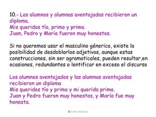 10.- Los alumnos y alumnas aventajados recibieron un
diploma.
Mis queridos tío, primo y prima.
Juan, Pedro y María fueron muy honestos.
Si no queremos usar el masculino génerico, existe la
posibilidad de desdoblarlos adjetivos, aunque estas
construcciones, sin ser agramaticales, pueden resultar,en
ocasiones, redundantes o lentificar en exceso el discurso
Los alumnos aventajados y las alumnas aventajadas
recibieron un diploma
Mis queridos tío y primo y mi querida prima.
Juan y Pedro fueron muy honestos, y María fue muy
honesta.
© Esther Martínez
 