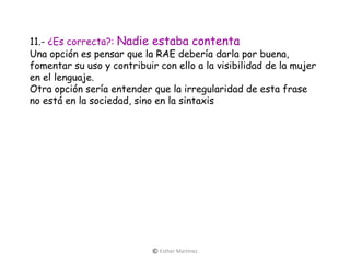 11.- ¿Es correcta?: Nadie estaba contenta
Una opción es pensar que la RAE debería darla por buena,
fomentar su uso y contribuir con ello a la visibilidad de la mujer
en el lenguaje.
Otra opción sería entender que la irregularidad de esta frase
no está en la sociedad, sino en la sintaxis
© Esther Martínez
 