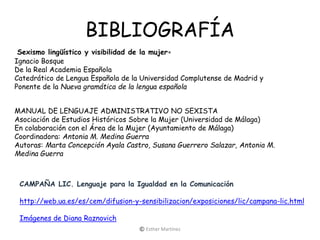 BIBLIOGRAFÍA
Sexismo lingüístico y visibilidad de la mujer∗
Ignacio Bosque
De la Real Academia Española
Catedrático de Lengua Española de la Universidad Complutense de Madrid y
Ponente de la Nueva gramática de la lengua española
MANUAL DE LENGUAJE ADMINISTRATIVO NO SEXISTA
Asociación de Estudios Históricos Sobre la Mujer (Universidad de Málaga)
En colaboración con el Área de la Mujer (Ayuntamiento de Málaga)
Coordinadora: Antonia M. Medina Guerra
Autoras: Marta Concepción Ayala Castro, Susana Guerrero Salazar, Antonia M.
Medina Guerra
CAMPAÑA LIC. Lenguaje para la Igualdad en la Comunicación
http://web.ua.es/es/cem/difusion-y-sensibilizacion/exposiciones/lic/campana-lic.html
Imágenes de Diana Raznovich
© Esther Martínez
 