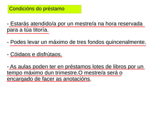 Condicións do préstamo
- Estarás atendido/a por un mestre/a na hora reservada
para a túa titoría.
- Podes levar un máximo de tres fondos quincenalmente.
- Cóidaos e disfrútaos.
- As aulas poden ter en préstamos lotes de libros por un
tempo máximo dun trimestre.O mestre/a será o
encargado de facer as anotacións.
 