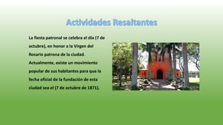 La fiesta patronal se celebra el día (7 de
octubre), en honor a la Virgen del
Rosario patrona de la ciudad.
Actualmente, existe un movimiento
popular de sus habitantes para que la
fecha oficial de la fundación de esta
ciudad sea el (7 de octubre de 1871).
 