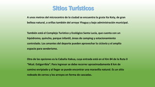 A unos metros del microcentro de la ciudad se encuentra la gruta Ita Koty, de gran
belleza natural, a orillas también del arroyo Yhaguy y bajo administración municipal.
También está el Complejo Turístico y Ecológico Santa Lucía, que cuenta con un
hipódromo, quincho, parque infantil, áreas de camping y estacionamiento
controlado. Los amantes del deporte pueden aprovechar la ciclovía y el amplio
espacio para senderismo.
Otra de las opciones es la Cabaña Itakua, cuya entrada está en el Km 84 de la Ruta II
“Mcal. Estigarribia”. Para ingresar se debe recorrer aproximadamente 8 km de
camino enripiado y al llegar se puede encontrar una maravilla natural. Es un sitio
rodeado de cerros y los arroyos en forma de cascadas.
 