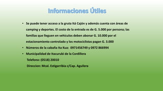 • Se puede tener acceso a la gruta Itá Cajón y además cuenta con áreas de
camping y deportes. El costo de la entrada es de G. 5.000 por persona; las
familias que lleguen en vehículos deben abonar G. 10.000 por el
estacionamiento controlado y los motociclistas pagan G. 3.000
• Números de la cabaña Ita Kua: 0971456749 y 0972 866994
• Municipalidad de Itacurubi de la Cordillera
Telefono: (0518) 20010
Direccion: Mcal. Estigarribia c/Cap. Aguilera
 
