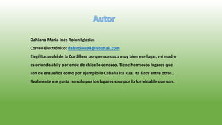 Dahiana María Inés Rolon Iglesias
Correo Electrónico: dahirolon94@hotmail.com
Elegí Itacurubí de la Cordillera porque conozco muy bien ese lugar, mi madre
es oriunda ahí y por ende de chica lo conozco. Tiene hermosos lugares que
son de ensueños como por ejemplo la Cabaña Ita kua, Ita Koty entre otros..
Realmente me gusta no solo por los lugares sino por lo formidable que son.
 