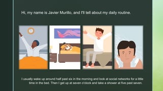 z
Hi, my name is Javier Murillo, and I'll tell about my daily routine.
I usually wake up around half past six in the morning and look at social networks for a little
time in the bed. Then I get up at seven o'clock and take a shower at five past seven.
 