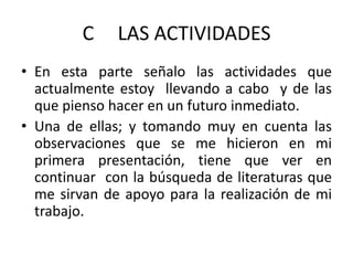 C 	LAS ACTIVIDADES En esta parte señalo las actividades que actualmente estoy  llevando a cabo  y de las que pienso hacer en un futuro inmediato.Una de ellas; y tomando muy en cuenta las observaciones que se me hicieron en mi primera presentación, tiene que ver en continuar  con la búsqueda de literaturas que me sirvan de apoyo para la realización de mi trabajo.