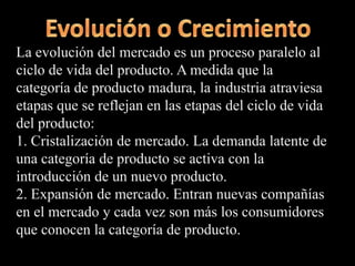 La evolución del mercado es un proceso paralelo al
ciclo de vida del producto. A medida que la
categoría de producto madura, la industria atraviesa
etapas que se reflejan en las etapas del ciclo de vida
del producto:
1. Cristalización de mercado. La demanda latente de
una categoría de producto se activa con la
introducción de un nuevo producto.
2. Expansión de mercado. Entran nuevas compañías
en el mercado y cada vez son más los consumidores
que conocen la categoría de producto.
 