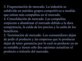3. Fragmentación de mercado. La industria se
subdivide en nutridos grupos competitivos a medida
que entran más compañías en el mercado.
4. Consolidación de mercado. Las compañías
empiezan a abandonar el mercado debido a la dura
competencia, la caída de los precios y la caída de los
beneficios.
5. Terminación de mercado. Los consumidores dejan
de pedir el producto y las empresas que lo producen
dejan de tener ganancias por lo cual su producto ya no
es rentable y tienen sólo dos opciones actualizar el
producto o retirarlo del mercado.
 