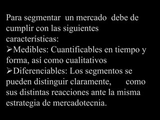 Para segmentar un mercado debe de
cumplir con las siguientes
características:
Medibles: Cuantificables en tiempo y
forma, así como cualitativos
Diferenciables: Los segmentos se
pueden distinguir claramente,      como
sus distintas reacciones ante la misma
estrategia de mercadotecnia.
 