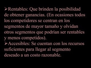 Rentables: Que brinden la posibilidad
de obtener ganancias. (En ocasiones todos
los competidores se centran en los
segmentos de mayor tamaño y olvidan
otros segmentos que podrían ser rentables
y menos competidos).
Accesibles: Se cuentan con los recursos
suficientes para llegar al segmento
deseado a un costo razonable.
 