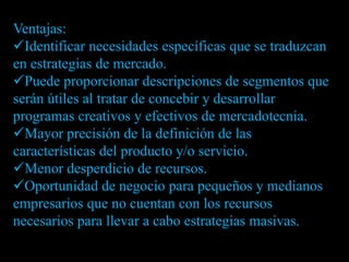 Ventajas:
Identificar necesidades específicas que se traduzcan
en estrategias de mercado.
Puede proporcionar descripciones de segmentos que
serán útiles al tratar de concebir y desarrollar
programas creativos y efectivos de mercadotecnia.
Mayor precisión de la definición de las
características del producto y/o servicio.
Menor desperdicio de recursos.
Oportunidad de negocio para pequeños y medianos
empresarios que no cuentan con los recursos
necesarios para llevar a cabo estrategias masivas.
 