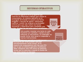 Un sistema operativo es el programa que 
controla los diferentes trabajos que realiza la 
computadora. Un sistema operativo es el 
encargado de brindar al usuario una forma 
amigable y sencilla de operar, interpretar, 
codificar y emitir las ordenes al procesador 
central para que este realice las tareas 
necesarias y especificas para completar una 
orden. Pueden ser de tarea única o multitarea 
Solo pueden manejar una tarea en cada 
momento por ejemplo: cuando se esta 
editando un documento, el ordenador no 
puede iniciar otra tarea ni responder a 
nuevas instrucciones 
Todos los sistemas operativos modernos son 
multitarea por ende pueden ejecutar 
simultáneamente varias tareas en la 
mayoría de computadoras solo hay una CPU 
por lo que un sistema operativo multitarea 
debe compartir este CPU entre las distintas 
tareas que se ejecutan creando la ilusión de 
que estas tareas se ejecutan 
simultáneamente en la CPU 
Sistemas 
operativos 
de tarea 
única 
Sistemas 
operativos 
multitarea 
 