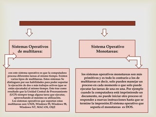 Sistemas Operativos 
de multitarea: 
con este sistema operativo es que la computadora 
procesa diferentes tareas al mismo tiempo. Existen 
varios tipos de multitareas. Estos sistemas Se 
distinguen por sus habilidades para poder soportar 
la ejecución de dos o más trabajos activos (que se 
están ejecutado) al mismo tiempo. Esto trae como 
resultado que la Unidad Central de Procesamiento 
(UCP) siempre tenga alguna tarea que ejecutar, 
aprovechando al máximo su utilización. 
Los sistemas operativos que soportan estas 
multitareas son: UNIX, Windows 95, Windows 98, 
Windows NT, MAC-OS, OS/2 
Sistema Operativo 
Monotareas: 
los sistemas operativos monotareas son más 
primitivos y es todo lo contrario a los de 
multitareas es decir, solo pueden manejar un 
proceso en cada momento o que solo puede 
ejecutar las tareas de una en una. Por ejemplo 
cuando la computadora está imprimiendo un 
documento, no puede iniciar otro proceso ni 
responder a nuevas instrucciones hasta que se 
termine la impresión.El sistema operativo que 
soporta el monotareas es DOS. 
 