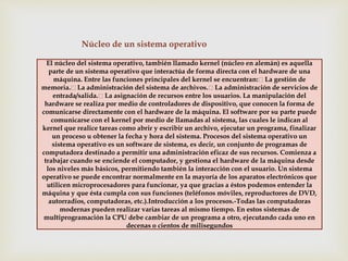 Núcleo de un sistema operativo 
El núcleo del sistema operativo, también llamado kernel (núcleo en alemán) es aquella 
parte de un sistema operativo que interactúa de forma directa con el hardware de una 
máquina. Entre las funciones principales del kernel se encuentran: La gestión de 
memoria. La administración del sistema de archivos. La administración de servicios de 
entrada/salida. La asignación de recursos entre los usuarios. La manipulación del 
hardware se realiza por medio de controladores de dispositivo, que conocen la forma de 
comunicarse directamente con el hardware de la máquina. El software por su parte puede 
comunicarse con el kernel por medio de llamadas al sistema, las cuales le indican al 
kernel que realice tareas como abrir y escribir un archivo, ejecutar un programa, finalizar 
un proceso u obtener la fecha y hora del sistema. Procesos del sistema operativo un 
sistema operativo es un software de sistema, es decir, un conjunto de programas de 
computadora destinado a permitir una administración eficaz de sus recursos. Comienza a 
trabajar cuando se enciende el computador, y gestiona el hardware de la máquina desde 
los niveles más básicos, permitiendo también la interacción con el usuario. Un sistema 
operativo se puede encontrar normalmente en la mayoría de los aparatos electrónicos que 
utilicen microprocesadores para funcionar, ya que gracias a éstos podemos entender la 
máquina y que ésta cumpla con sus funciones (teléfonos móviles, reproductores de DVD, 
autorradios, computadoras, etc.).Introducción a los procesos.-Todas las computadoras 
modernas pueden realizar varias tareas al mismo tiempo. En estos sistemas de 
multiprogramación la CPU debe cambiar de un programa a otro, ejecutando cada uno en 
decenas o cientos de milisegundos 
 