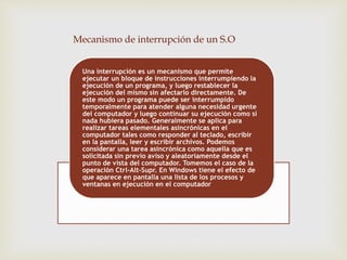 Mecanismo de interrupción de un S.O 
Una interrupción es un mecanismo que permite 
ejecutar un bloque de instrucciones interrumpiendo la 
ejecución de un programa, y luego restablecer la 
ejecución del mismo sin afectarlo directamente. De 
este modo un programa puede ser interrumpido 
temporalmente para atender alguna necesidad urgente 
del computador y luego continuar su ejecución como si 
nada hubiera pasado. Generalmente se aplica para 
realizar tareas elementales asincrónicas en el 
computador tales como responder al teclado, escribir 
en la pantalla, leer y escribir archivos. Podemos 
considerar una tarea asincrónica como aquella que es 
solicitada sin previo aviso y aleatoriamente desde el 
punto de vista del computador. Tomemos el caso de la 
operación Ctrl-Alt-Supr. En Windows tiene el efecto de 
que aparece en pantalla una lista de los procesos y 
ventanas en ejecución en el computador 
 