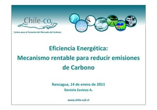 Eficiencia Energética:
Mecanismo rentable para reducir emisiones
               de Carbono

           Rancagua, 14 de enero de 2011
                 Daniela Zaviezo A.
 