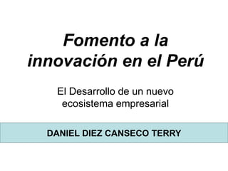 Fomento a la
innovación en el Perú
El Desarrollo de un nuevo
ecosistema empresarial
DANIEL DIEZ CANSECO TERRY
 
