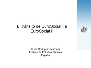 El tránsito de EuroSocial I a
EuroSocial II
Jesús Rodríguez Márquez
Instituto de Estudios Fiscales
España
 