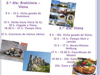 2.o día: Bratislava –
Viena
9 h – 12 h. Visita guiada de
Bratislava.
12 h. Salida hacia Viena (6 h).
18 h. Llegada a Viena.
18.30 h – 21 h. Tiempo libre.
21 h. Concierto de música clásica.
3.er día: Viena
9 h - 12h. Visita guiada de Viena.
12 h – 15 h. Tiempo libre y
comida
15 h – 17 h. Museo-Palacio
Hofburg
17 h – 19.30 h. Casa-Museo de
Mozart
19.30 h - 21h. Concierto en el
museo
21h. Cena y tiempo libre
 