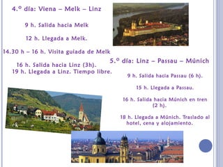 4.o día: Viena – Melk – Linz
9 h. Salida hacia Melk
12 h. Llegada a Melk.
14.30 h – 16 h. Visita guiada de Melk
16 h. Salida hacia Linz (3h).
19 h. Llegada a Linz. Tiempo libre.
5.o día: Linz – Passau – Múnich
9 h. Salida hacia Passau (6 h).
15 h. Llegada a Passau.
16 h. Salida hacia Múnich en tren
(2 h).
18 h. Llegada a Múnich. Traslado al
hotel, cena y alojamiento.
 