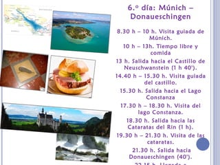 6.o día: Múnich –
Donaueschingen
8.30 h – 10 h. Visita guiada de
Múnich.
10 h – 13h. Tiempo libre y
comida
13 h. Salida hacia el Castillo de
Neuschwanstein (1 h 40').
14.40 h – 15.30 h. Visita guiada
del castillo.
15.30 h. Salida hacia el Lago
Constanza
17.30 h – 18.30 h. Visita del
lago Constanza.
18.30 h. Salida hacia las
Cataratas del Rin (1 h).
19.30 h – 21.30 h. Visita de las
cataratas.
21.30 h. Salida hacia
Donaueschingen (40').
 