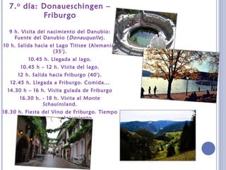 7.o día: Donaueschingen –
Friburgo
9 h. Visita del nacimiento del Danubio:
Fuente del Danubio (Donauquelle).
10 h. Salida hacia el Lago Titisee (Alemania)
(35').
10.45 h. Llegada al lago.
10.45 h – 12 h. Visita del lago.
12 h. Salida hacia Friburgo (40').
12.45 h. Llegada a Friburgo. Comida...
14.30 h – 16 h. Visita guiada de Friburgo
16.30 h. - 18 h. Visita al Monte
Schauinsland.
18.30 h. Fiesta del Vino de Friburgo. Tiempo
libre. Cena y alojamiento.
 