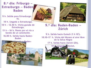 8.o día: Friburgo –
Estrasburgo – Baden-
Baden
9 h. Salida para Estrasburgo (1
h).
10 h. Llegada a Estrasburgo.
10 h – 12.30 h. Visita guiada de
Estrasburgo.
15 h – 16 h. Paseo por el río a
bordo de un catamarán.
16.00 h. Salida hacia Baden-
Baden
17.15 h. Llegada a Baden-
Baden.
9.o día: Baden-Baden –
Zúrich
9 h. Salida hacia Gutach (1 h 10').
10.10–17 h. Visita del Museo al aire libre
de la Selva Negra
17 h. Salida hacia Zúrich (2h).
19 h. Llegada a Zúrich.
 