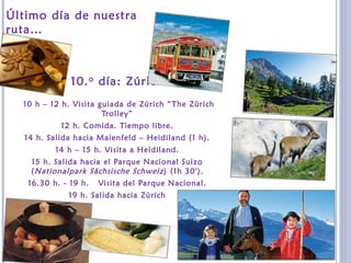 Último día de nuestra
ruta…
10.o día: Zúrich
10 h – 12 h. Visita guiada de Zúrich “The Zürich
Trolley”
12 h. Comida. Tiempo libre.
14 h. Salida hacia Maienfeld – Heidiland (1 h).
14 h – 15 h. Visita a Heidiland.
15 h. Salida hacia el Parque Nacional Suizo
(Nationalpark Sächsische Schweiz) (1h 30').
16.30 h. - 19 h. Visita del Parque Nacional.
19 h. Salida hacia Zúrich
 