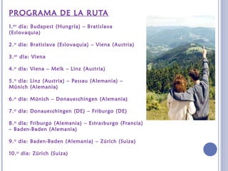 PROGRAMA DE LA RUTA
1.er día: Budapest (Hungría) – Bratislava
(Eslovaquia)
2.o día: Bratislava (Eslovaquia) – Viena (Austria)
3.er día: Viena
4.o día: Viena – Melk – Linz (Austria)
5.o día: Linz (Austria) – Passau (Alemania) –
Múnich (Alemania)
6.o día: Múnich – Donaueschingen (Alemania)
7.o día: Donaueschingen (DE) – Friburgo (DE)
8.o día: Friburgo (Alemania) – Estrasburgo (Francia)
– Baden-Baden (Alemania)
9.o día: Baden-Baden (Alemania) – Zúrich (Suiza)
10.o día: Zúrich (Suiza)
 