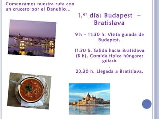 1.er día: Budapest –
Bratislava
9 h – 11.30 h. Visita guiada de
Budapest.
11.30 h. Salida hacia Bratislava
(8 h). Comida típica húngara:
gulash
.
20.30 h. Llegada a Bratislava.
Comenzamos nuestra ruta con
un crucero por el Danubio…
 