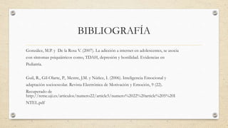 BIBLIOGRAFÍA
González, M.P. y De la Rosa V. (2007). La adicción a internet en adolescentes, se asocia
con síntomas psiquiátricos como, TDAH, depresión y hostilidad. Evidencias en
Pediatría.
Guil, R., Gil-Olarte, P., Mestre, J.M. y Núñez, I. (2006). Inteligencia Emocional y
adaptación socioescolar. Revista Electrónica de Motivación y Emoción, 9 (22).
Recuperado de
http://reme.uji.es/articulos/numero22/article5/numero%2022%20article%205%20I
NTEL.pdf
 