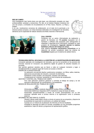 “No hay una inversión más
                                                    rentable que la del
                                                         conocimiento”
                                                           Benjamin Franklin



RED DE CAMPO
Una investigación bien hecha tiene una sola base: una información recogida con rigor,
profesionalidad, seriedad y compromiso. Por ello, en el Instituto Datakey contamos con
una red propia y contratada de encuestadores en el País Vasco, Navarra, La Rioja y
Aragón.
A su vez, mantenemos convenios de colaboración, en el resto de la península y en
diversos países europeos, con otras empresas dedicadas a la investigación de mercados,
dándonos así la capacidad de realizar estudios de ámbito nacional e internacional.


                                             CALL CENTER
                                             Contamos con un centro informatizado de realización y
                                             gestión de llamadas con 18 puestos equipados con el
                                             hardware y software más apropiado para salvaguardar la
                                             integridad y seguridad de la información manejada en cada
                                             proyecto de investigación, logrando además la máxima
                                             fiabilidad y eficacia del trabajo de campo.
                                             Este sistema incorpora mecanismos preventivos en la
                                             detección de errores cumpliendo todos los criterios de
                                             trazabilidad exigidos por el sistema de calidad interno.




         TECNOLOGÍA DIGITAL APLICADA A LA GESTIÓN DE LA INVESTIGACIÓN DE MERCADOS
         Innovación aplicada a la investigación de mercados, que nos ha convertido en los pioneros del
         mercado nacional en incorporar una plataforma digital de gestión de estudios basados en
         encuesta.
         Nos permite gestionar estudios que se lleven a cabo en cualquier momento y lugar, o
         simultáneamente en cualquier lugar del mundo con acceso a internet.
         DISEÑO DE LA INVESTIGACIÓN
                  •La aplicación nos permite diseñar cuestionarios complejos, con filtros, saltos, baterías,
                  selecciones secuenciales de inclusión y exclusión de elementos.
                  •Establecer cuotas iniciales y de respuesta, respetar rutas definidas.
                  •Cuestionarios en 4 idiomas, cambiando on line el idioma de visualización.
         GESTIÓN Y CONTROL DEL TRABAJO DE CAMPO
                  •Con esta aplicación podemos gestionar y controlar el trabajo de campo y la red
                  nacional e internacional, de coordinadores y encuestadores.
         MODOS DE REALIZACIÓN DEL TRABAJO DE CAMPO


               •Entrevistas personales mediante dispositivos móviles (PDAs o portátiles).
               •Entrevistas telefónicas integradas (CATI) mediante la carga de bases de datos.
               •Entrevistas autoadministradas a través de e-mails personalizados con un link
               individual, aplicable tanto a correos internos a la organización como a contactos
               externos.
         INFORMES ON LINE PARA EL CLIENTE
               •Nuestro cliente puede seguir minuto a minuto el avance de sus proyectos y dispone de
               la posibilidad de supervisar el rendimiento y la calidad del trabajo.
               •Cuenta con un módulo de visualización de informes on line de resultados.
               •Posibilita la descarga de datos en formato compatible con los principales programas
               estadísticos, hojas de cálculo y programas de representación gráfica.
 