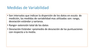 Medidas de Variabilidad
• Son intervalos que indican la dispersión de los datos en escala de
medición, las medidas de variabilidad mas utilizadas son: rango,
desviación estándar y varianza.
• Rango= extensión total de los datos
• Desviación Estándar =promedio de desviación de las puntuaciones
con respecto a la media.
 
