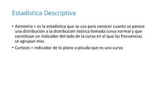 Estadística Descriptiva
• Asimetría = es la estadística que se usa para conocer cuanto se parece
una distribución a la distribución teórica llamada curva normal y que
constituye un indicador del lado de la curva en el que las frecuencias
se agrupan mas.
• Curtosis = indicador de lo plano o picuda que es una curva
 