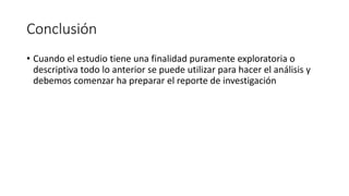 Conclusión
• Cuando el estudio tiene una finalidad puramente exploratoria o
descriptiva todo lo anterior se puede utilizar para hacer el análisis y
debemos comenzar ha preparar el reporte de investigación
 