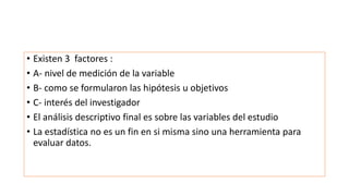 • Existen 3 factores :
• A- nivel de medición de la variable
• B- como se formularon las hipótesis u objetivos
• C- interés del investigador
• El análisis descriptivo final es sobre las variables del estudio
• La estadística no es un fin en si misma sino una herramienta para
evaluar datos.
 