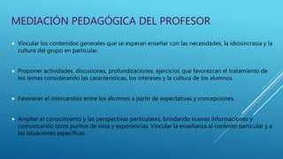 MEDIACIÓN PEDAGÓGICA DEL PROFESOR
 Vincular los contenidos generales que se esperan enseñar con las necesidades, la idiosincrasia y la
cultura del grupo en particular.
 Proponer actividades, discusiones, profundizaciones, ejercicios que favorezcan el tratamiento de
los temas considerando las características, los intereses y la cultura de los alumnos.
 Favorecer el intercambio entre los alumnos a partir de expectativas y concepciones.
 Ampliar el conocimiento y las perspectivas particulares, brindando nuevas informaciones y
comunicando otros puntos de vista y experiencias. Vincular la enseñanza al contexto particular y a
las situaciones específicas.
 