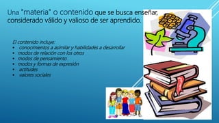 Una "materia" o contenido que se busca enseñar,
considerado válido y valioso de ser aprendido.
El contenido incluye:
 conocimientos a asimilar y habilidades a desarrollar
 modos de relación con los otros
 modos de pensamiento
 modos y formas de expresión
 actitudes
 valores sociales
 
