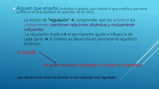 Alguien que enseña (individuo o grupo), que conoce lo que enseña y que tiene
confianza en la posibilidad de aprender de los otros.
La noción de "regulación"  comprender que los actores y los
componentes mantienen relaciones dinámicas y mutuamente
influyentes.
La regulación implica el permanente ajuste e influencia de
cada parte  el sistema se desarrolla en permanente equilibrio
dinámico.
La función
de quien enseña es coordinar y conducir la enseñanza.
Las interacciones entre los actores no son azarosas sino reguladas.
 