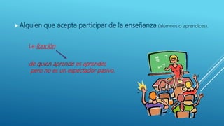 Alguien que acepta participar de la enseñanza (alumnos o aprendices).
de quien aprende es aprender,
pero no es un espectador pasivo.
La función
 