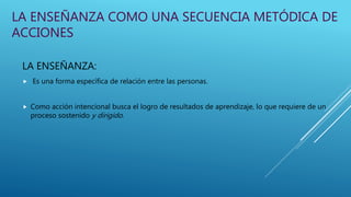 LA ENSEÑANZA COMO UNA SECUENCIA METÓDICA DE
ACCIONES
LA ENSEÑANZA:
 Es una forma específica de relación entre las personas.
 Como acción intencional busca el logro de resultados de aprendizaje, lo que requiere de un
proceso sostenido y dirigido.
 