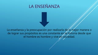 LA ENSEÑANZA
La enseñanza y la preocupación por realizarla de la mejor manera o
de lograr sus propósitos es una constante en la historia desde que
el hombre es hombre y vive en sociedad.
 